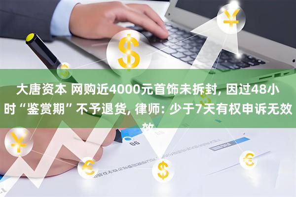 大唐资本 网购近4000元首饰未拆封, 因过48小时“鉴赏期”不予退货, 律师: 少于7天有权申诉无效