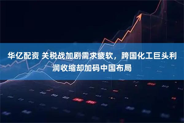 华亿配资 关税战加剧需求疲软,跨国化工巨头利润收缩却加码中国布局