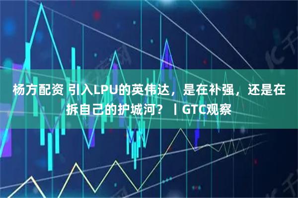 杨方配资 引入LPU的英伟达，是在补强，还是在拆自己的护城河？丨GTC观察