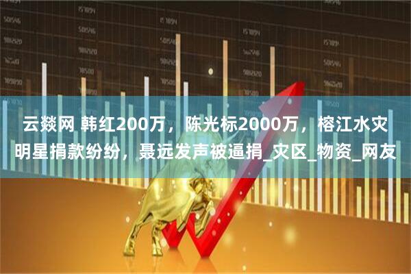 云燚网 韩红200万，陈光标2000万，榕江水灾明星捐款纷纷，聂远发声被逼捐_灾区_物资_网友