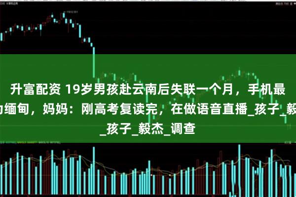 升富配资 19岁男孩赴云南后失联一个月，手机最后定位为缅甸，妈妈：刚高考复读完，在做语音直播_孩子_毅杰_调查