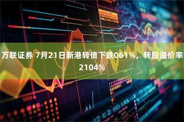 万联证券 7月21日新港转债下跌061%,转股溢价率2104%