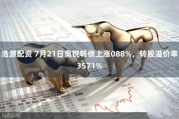 浩源配资 7月21日奥锐转债上涨088%，转股溢价率3571%