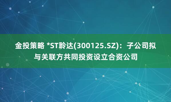 金投策略 *ST聆达(300125.SZ)：子公司拟与关联方共同投资设立合资公司