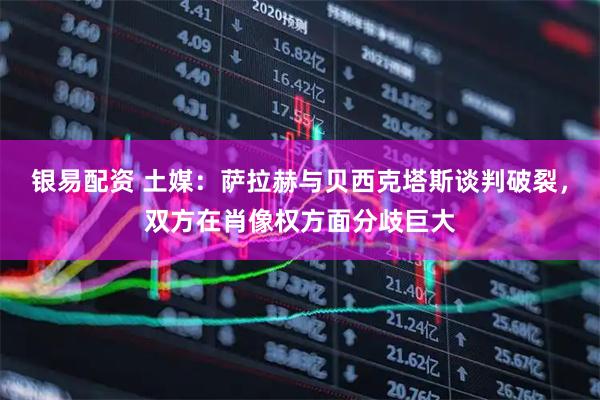 银易配资 土媒：萨拉赫与贝西克塔斯谈判破裂，双方在肖像权方面分歧巨大