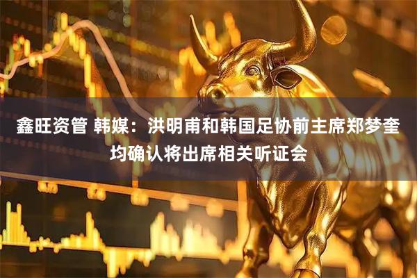鑫旺资管 韩媒：洪明甫和韩国足协前主席郑梦奎均确认将出席相关听证会