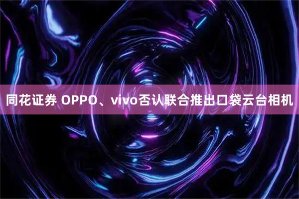 同花证券 OPPO、vivo否认联合推出口袋云台相机