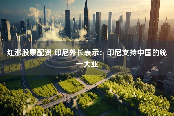红涨股票配资 印尼外长表示：印尼支持中国的统一大业