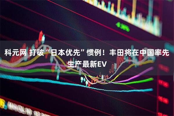 科元网 打破“日本优先”惯例!丰田将在中国率先生产最新EV