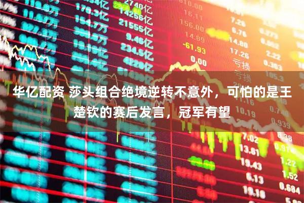 华亿配资 莎头组合绝境逆转不意外，可怕的是王楚钦的赛后发言，冠军有望