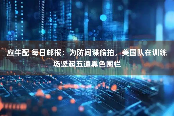 应牛配 每日邮报：为防间谍偷拍，美国队在训练场竖起五道黑色围栏